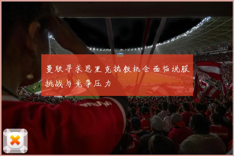曼联寻求恩里克执教机会面临说服挑战与竞争压力
