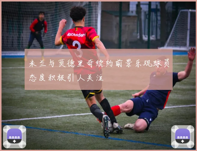 米兰与莫德里奇续约前景乐观球员态度积极引人关注