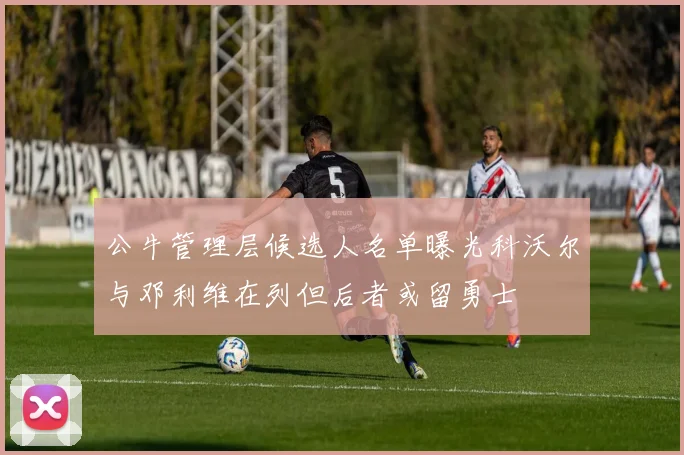 公牛管理层候选人名单曝光科沃尔与邓利维在列但后者或留勇士