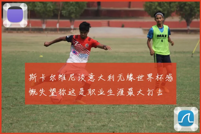 斯卡尔维尼谈意大利无缘世界杯感慨失望称这是职业生涯最大打击