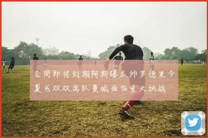 合同即将到期阿斯曝瓜帅罗德里今夏或双双离队曼城面临重大挑战