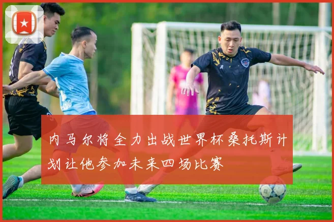 内马尔将全力出战世界杯桑托斯计划让他参加未来四场比赛