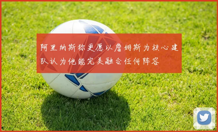阿里纳斯称更愿以詹姆斯为核心建队认为他能完美融合任何阵容