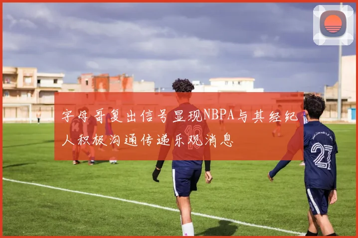 字母哥复出信号显现NBPA与其经纪人积极沟通传递乐观消息