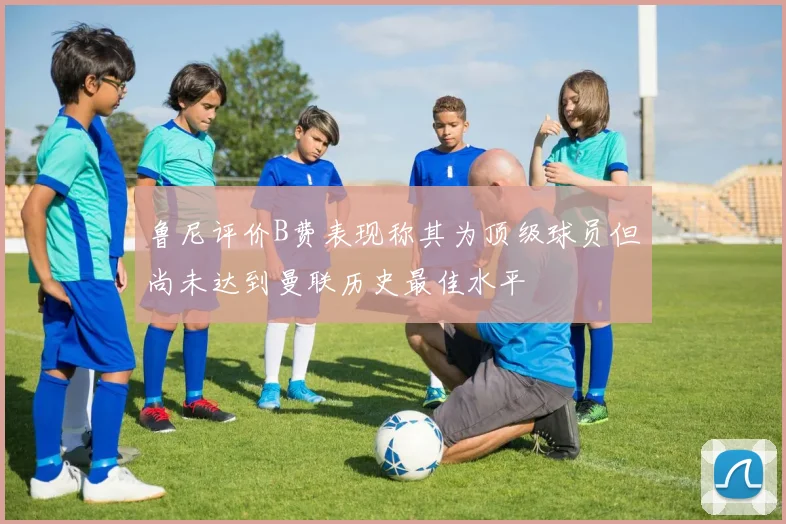鲁尼评价B费表现称其为顶级球员但尚未达到曼联历史最佳水平