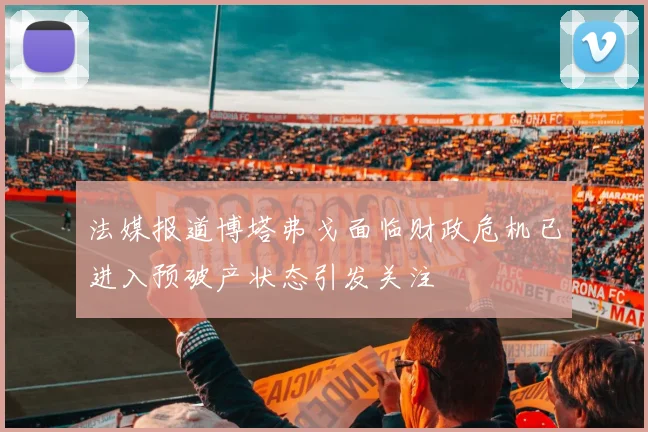 法媒报道博塔弗戈面临财政危机已进入预破产状态引发关注