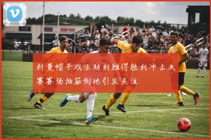 科曼帽子戏法助利雅得胜利冲击决赛赛场抽筋倒地引发关注