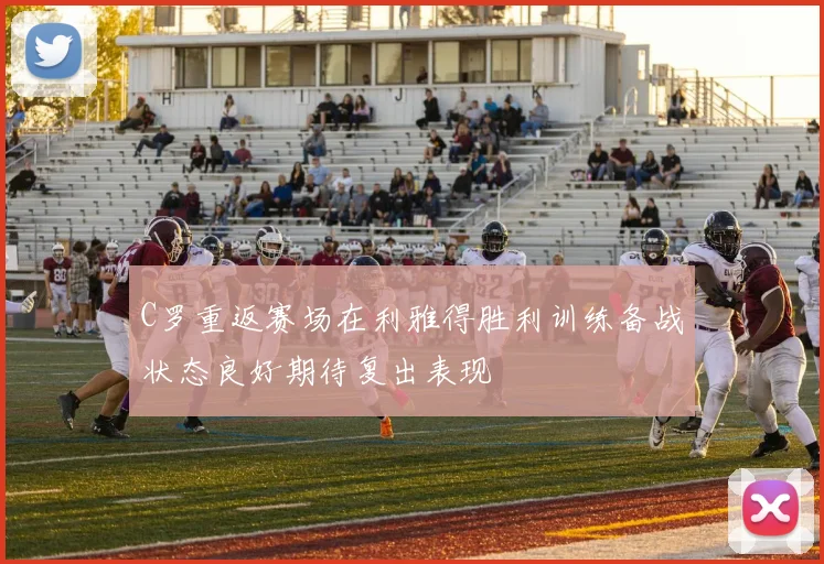 C罗重返赛场在利雅得胜利训练备战状态良好期待复出表现