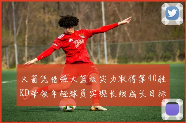 火箭凭借强大篮板实力取得第40胜KD带领年轻球员实现长线成长目标