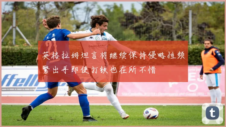 英格拉姆坦言将继续保持侵略性频繁出手即使打铁也在所不惜