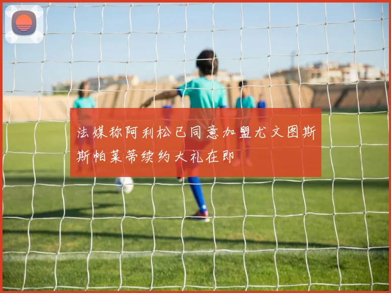 法媒称阿利松已同意加盟尤文图斯斯帕莱蒂续约大礼在即