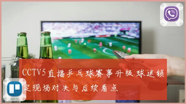 CCTV5直播乒乓球赛事升级 球迷锁定现场对决与后续看点