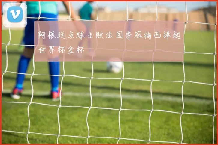 阿根廷点球击败法国夺冠梅西捧起世界杯金杯
